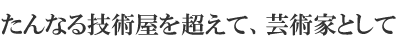 たんなる技術屋を超えて、芸術家として
