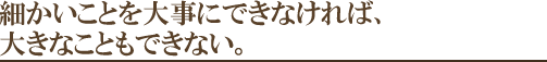 細かいことを大事にできなければ、大きなこともできない