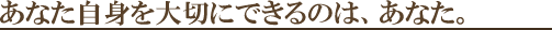 あなた自身を大切にできるのはあなた